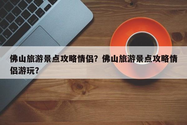 佛山旅游景点攻略情侣？佛山旅游景点攻略情侣游玩？