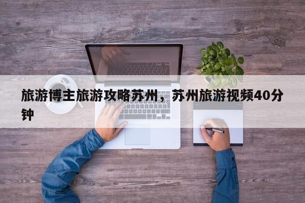 旅游博主旅游攻略苏州，苏州旅游视频40分钟