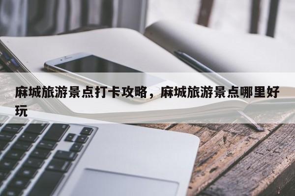 麻城旅游景点打卡攻略，麻城旅游景点哪里好玩
