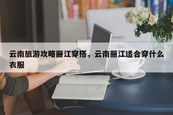 云南旅游攻略丽江穿搭，云南丽江适合穿什么衣服