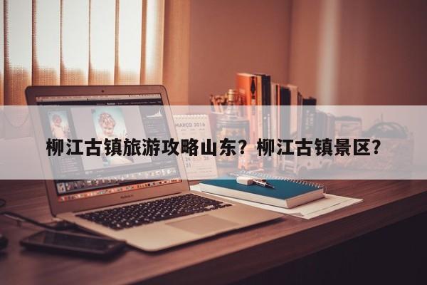 柳江古镇旅游攻略山东？柳江古镇景区？
