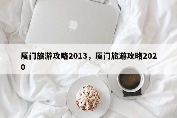 厦门旅游攻略2013，厦门旅游攻略2020