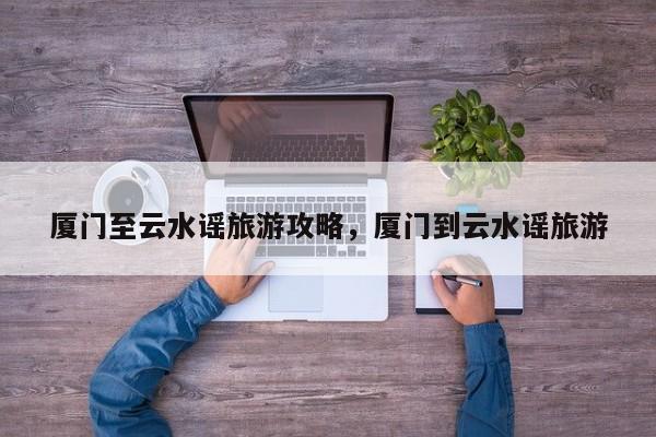 厦门至云水谣旅游攻略，厦门到云水谣旅游