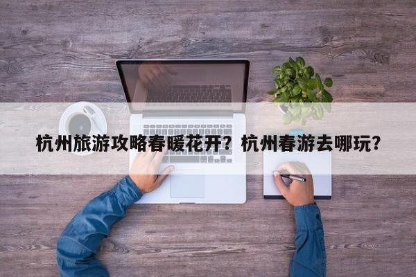 杭州旅游攻略春暖花开？杭州春游去哪玩？