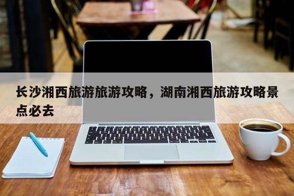 长沙湘西旅游旅游攻略，湖南湘西旅游攻略景点必去