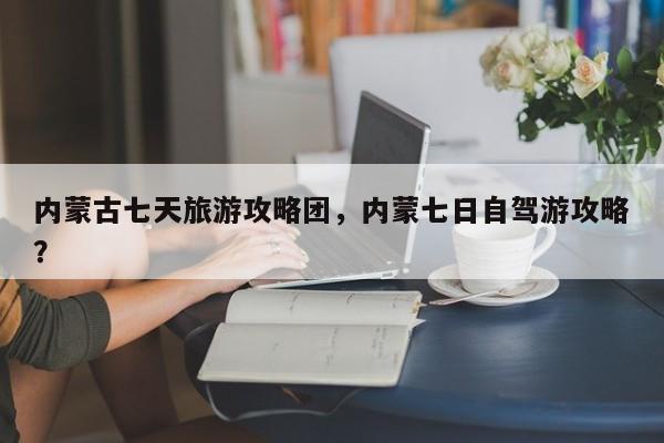 内蒙古七天旅游攻略团，内蒙七日自驾游攻略？