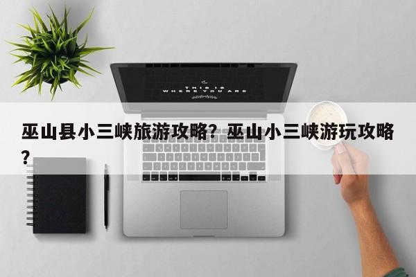 巫山县小三峡旅游攻略？巫山小三峡游玩攻略？