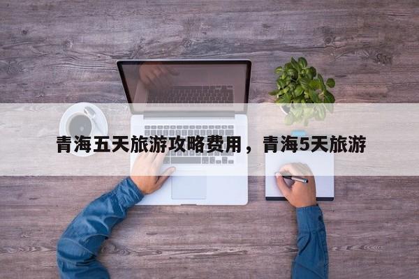青海五天旅游攻略费用，青海5天旅游