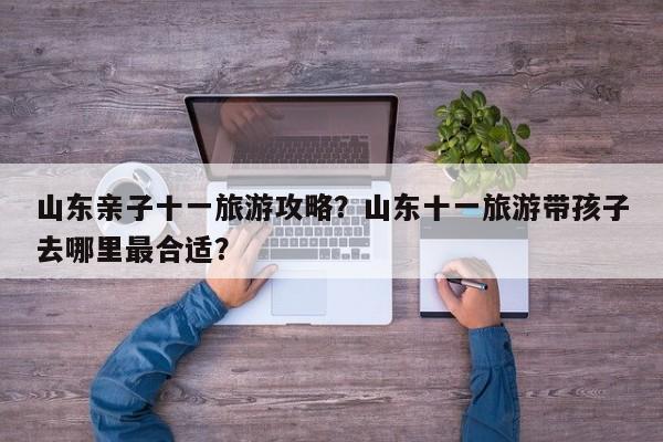 山东亲子十一旅游攻略？山东十一旅游带孩子去哪里最合适？