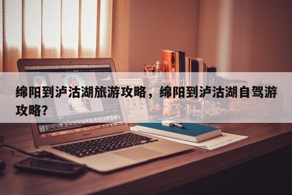 绵阳到泸沽湖旅游攻略，绵阳到泸沽湖自驾游攻略？