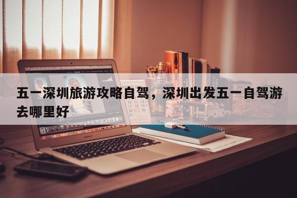 五一深圳旅游攻略自驾，深圳出发五一自驾游去哪里好
