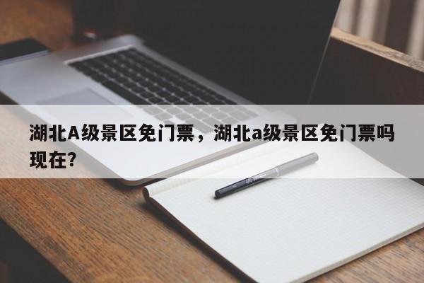 湖北A级景区免门票，湖北a级景区免门票吗现在？