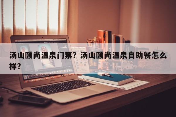 汤山颐尚温泉门票？汤山颐尚温泉自助餐怎么样？