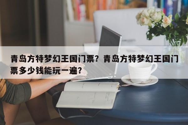 青岛方特梦幻王国门票？青岛方特梦幻王国门票多少钱能玩一遍？
