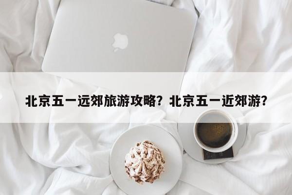 北京五一远郊旅游攻略？北京五一近郊游？