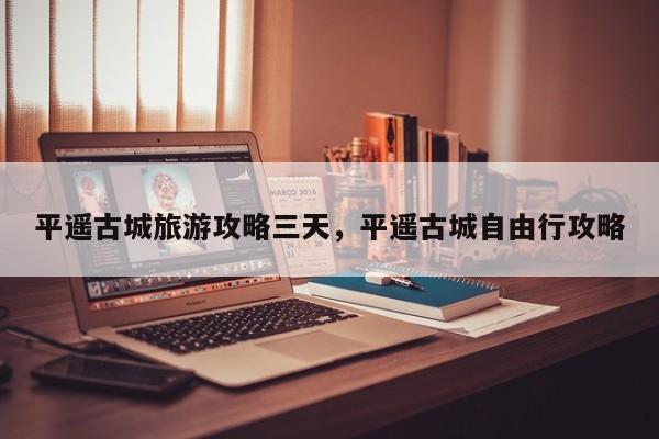 平遥古城旅游攻略三天，平遥古城自由行攻略