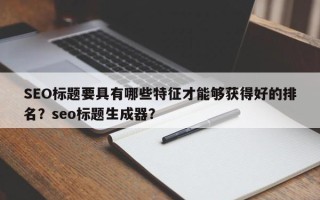 SEO标题要具有哪些特征才能够获得好的排名？seo标题生成器？