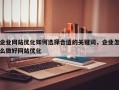 企业网站优化如何选择合适的关键词，企业怎么做好网站优化