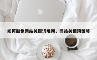 如何避免网站关键词堆砌，网站关键词策略