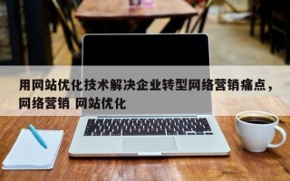 用网站优化技术解决企业转型网络营销痛点，网络营销 网站优化