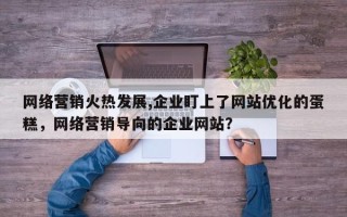 网络营销火热发展,企业盯上了网站优化的蛋糕，网络营销导向的企业网站？