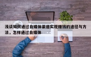 浅谈如何通过自媒体渠道实现赚钱的途径与方法，怎样通过自媒体