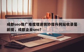 成都seo推广难度增速微妙提升网站收录是前提，成都企业seo？
