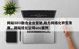网站SEO融合企业营销,助力网络化转型发展，网站优化公司seo案例