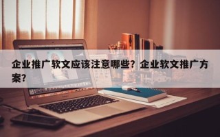 企业推广软文应该注意哪些？企业软文推广方案？