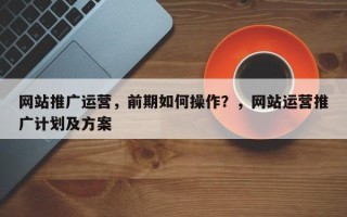 网站推广运营，前期如何操作？，网站运营推广计划及方案