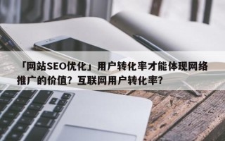 「网站SEO优化」用户转化率才能体现网络推广的价值？互联网用户转化率？