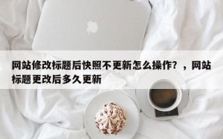 网站修改标题后快照不更新怎么操作？，网站标题更改后多久更新