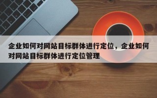 企业如何对网站目标群体进行定位，企业如何对网站目标群体进行定位管理
