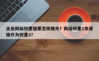 企业网站权重值要怎样提升？网站权重1快速提升为权重2？