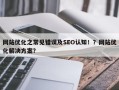 网站优化之常见错误及SEO认知！？网站优化解决方案？