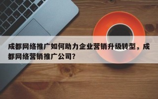 成都网络推广如何助力企业营销升级转型，成都网络营销推广公司？