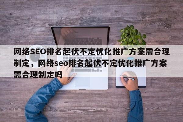 网络SEO排名起伏不定优化推广方案需合理制定，网络seo排名起伏不定优化推广方案需合理制定吗-第1张图片-巾文seo网站优化