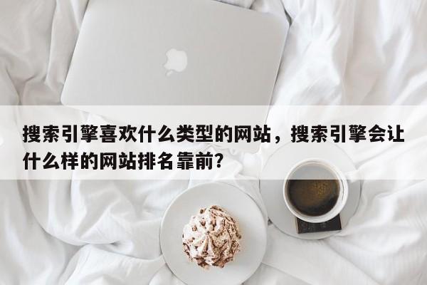 搜索引擎喜欢什么类型的网站，搜索引擎会让什么样的网站排名靠前？-第1张图片-巾文seo网站优化