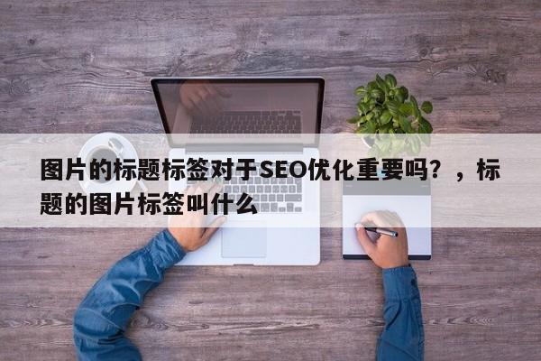 图片的标题标签对于SEO优化重要吗？，标题的图片标签叫什么-第1张图片-巾文seo网站优化