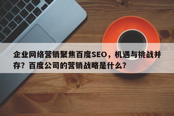 企业网络营销聚焦百度SEO，机遇与挑战并存？百度公司的营销战略是什么？-第1张图片-巾文seo网站优化