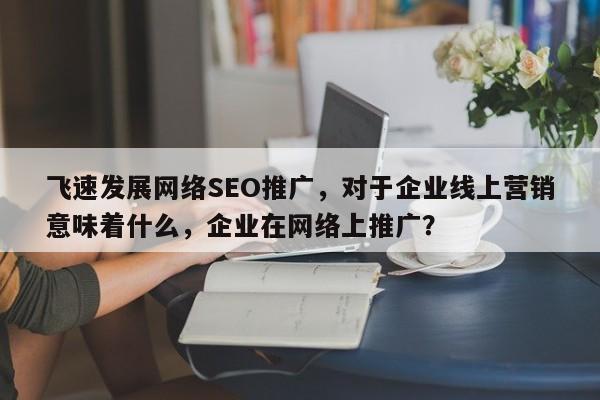 飞速发展网络SEO推广,对于企业线上营销意味着什么,企业在网络上推广?-第1张图片-巾文seo网站优化 飞速发展网络SEO推广,对于企业线上营销意味着什么,企业在网络上推广?-第1张图片-巾文seo网站优化