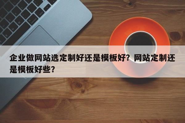 企业做网站选定制好还是模板好？网站定制还是模板好些？-第1张图片-巾文seo网站优化