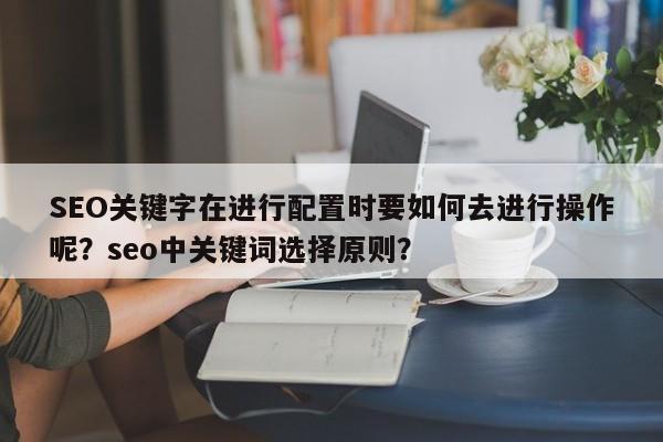 SEO关键字在进行配置时要如何去进行操作呢？seo中关键词选择原则？-第1张图片-巾文seo网站优化