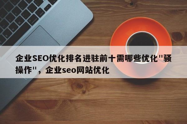 企业SEO优化排名进驻前十需哪些优化"骚操作"，企业seo网站优化-第1张图片-巾文seo网站优化