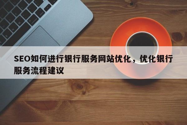 SEO如何进行银行服务网站优化，优化银行服务流程建议-第1张图片-巾文seo网站优化
