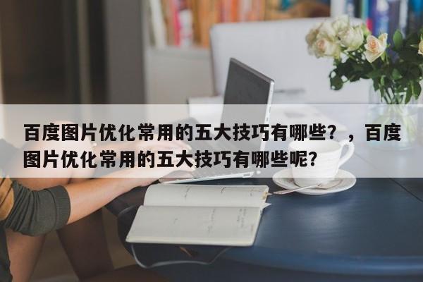 百度图片优化常用的五大技巧有哪些？，百度图片优化常用的五大技巧有哪些呢？-第1张图片-巾文seo网站优化