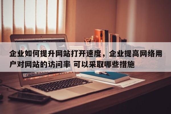 企业如何提升网站打开速度，企业提高网络用户对网站的访问率 可以采取哪些措施-第1张图片-巾文seo网站优化