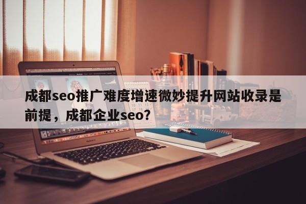 成都seo推广难度增速微妙提升网站收录是前提,成都企业seo?-第1张图片-巾文seo网站优化 成都seo推广难度增速微妙提升网站收录是前提,成都企业seo?-第1张图片-巾文seo网站优化