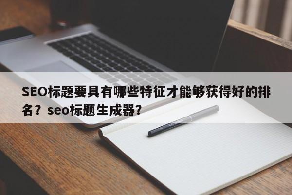 SEO标题要具有哪些特征才能够获得好的排名？seo标题生成器？-第1张图片-巾文seo网站优化